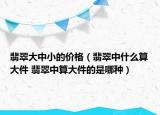 翡翠大中小的价格（翡翠中什么算大件 翡翠中算大件的是哪种）