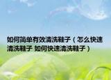 如何简单有效清洗鞋子（怎么快速清洗鞋子 如何快速清洗鞋子）