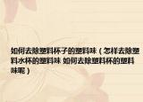 如何去除塑料杯子的塑料味（怎样去除塑料水杯的塑料味 如何去除塑料杯的塑料味呢）