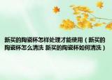 新买的陶瓷杯怎样处理才能使用（新买的陶瓷杯怎么清洗 新买的陶瓷杯如何清洗）