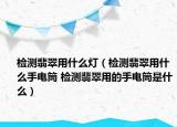 检测翡翠用什么灯（检测翡翠用什么手电筒 检测翡翠用的手电筒是什么）