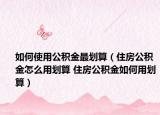 如何使用公积金最划算（住房公积金怎么用划算 住房公积金如何用划算）