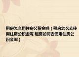 租房怎么用住房公积金吗（租房怎么去使用住房公积金呢 租房如何去使用住房公积金呢）