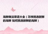 海鲜做法菜谱大全（怎样挑选新鲜的海鲜 如何挑选新鲜的海鲜）