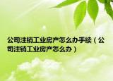 公司注销工业房产怎么办手续（公司注销工业房产怎么办）