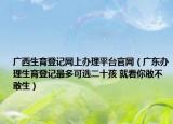广西生育登记网上办理平台官网（广东办理生育登记最多可选二十孩 就看你敢不敢生）