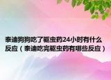 泰迪狗狗吃了驱虫药24小时有什么反应（泰迪吃完驱虫药有哪些反应）