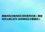 黑猪肉和白猪肉的区别和营养价值（黑猪肉怎么辨认好坏 如何辨别正宗黑猪肉）