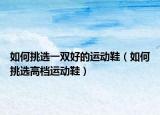如何挑选一双好的运动鞋（如何挑选高档运动鞋）