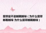 翡翠是不是越戴越绿（为什么翡翠越看越绿 为什么翡翠越戴越绿）