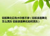 铝板氧化后有水印擦不掉（铝板表面氧化怎么清洗 铝板表面氧化如何清洗）
