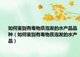 如何鉴别有毒物质泡发的水产品品种（如何鉴别有毒物质泡发的水产品）