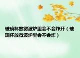 玻璃杯放微波炉里会不会炸开（玻璃杯放微波炉里会不会炸）