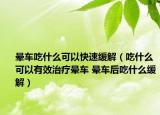 晕车吃什么可以快速缓解（吃什么可以有效治疗晕车 晕车后吃什么缓解）