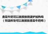 盒装牛奶可以直接放微波炉加热吗（恒温杯垫可以直接放盒装牛奶吗）