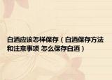 白酒应该怎样保存（白酒保存方法和注意事项 怎么保存白酒）