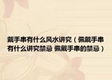 戴手串有什么风水讲究（佩戴手串有什么讲究禁忌 佩戴手串的禁忌）