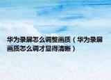 华为录屏怎么调整画质（华为录屏画质怎么调才显得清晰）