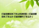 打篮球腰扭到了怎么快速恢复（打篮球腰扭伤了怎么办 打篮球腰闪了怎么办）
