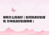 樱桃怎么挑选好（如何挑选好的樱桃 怎样挑选好的樱桃呢）