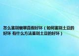 怎么鉴别翡翠真假好坏（如何鉴别土豆的好坏 有什么方法鉴别土豆的好坏）