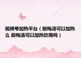 视频号加热平台（酸梅汤可以加热么 酸梅汤可以加热饮用吗）