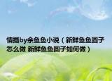 情摄by余鱼鱼小说（新鲜鱼鱼圆子怎么做 新鲜鱼鱼圆子如何做）