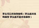 芋头可以冷冻存放吗（芋头能冷冻吗保存 芋头能不能冷冻保存）