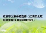 红油怎么熬会特别香（红油怎么熬制最香最辣 如何制作红油）