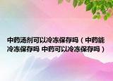 中药汤剂可以冷冻保存吗（中药能冷冻保存吗 中药可以冷冻保存吗）