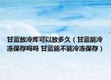 甘蓝放冷库可以放多久（甘蓝能冷冻保存吗吗 甘蓝能不能冷冻保存）