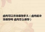 卤肉可以冷冻保存多久（卤肉能冷冻保存吗 卤肉怎么保存）