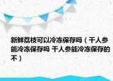 新鲜荔枝可以冷冻保存吗（干人参能冷冻保存吗 干人参能冷冻保存的不）