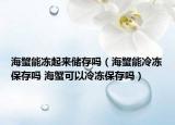 海蟹能冻起来储存吗（海蟹能冷冻保存吗 海蟹可以冷冻保存吗）