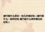 腐竹跟什么菜在一块儿炒着好吃（腐竹跟什么一起炒好吃 腐竹配什么菜炒着比较好吃）