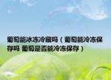 葡萄能冰冻冷藏吗（葡萄能冷冻保存吗 葡萄是否能冷冻保存）