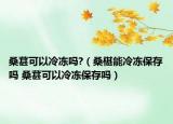 桑葚可以冷冻吗?（桑椹能冷冻保存吗 桑葚可以冷冻保存吗）