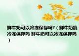 鲜牛奶可以冷冻保存吗?（鲜牛奶能冷冻保存吗 鲜牛奶可以冷冻保存吗）