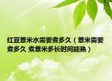 红豆薏米水需要煮多久（薏米需要煮多久 煮薏米多长时间能熟）