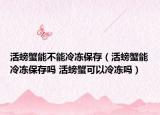 活螃蟹能不能冷冻保存（活螃蟹能冷冻保存吗 活螃蟹可以冷冻吗）