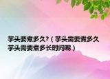 芋头要煮多久?（芋头需要煮多久 芋头需要煮多长时间呢）