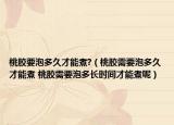桃胶要泡多久才能煮?（桃胶需要泡多久才能煮 桃胶需要泡多长时间才能煮呢）