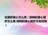 生猪肝猪心怎么煮（新鲜的猪心猪肝怎么做 新鲜的猪心猪肝怎如何做）