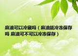 麻油可以冷藏吗（麻油能冷冻保存吗 麻油可不可以冷冻保存）