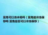 豆角可以冻冰箱吗（豆角能冷冻保存吗 豆角是否可以冷冻保存）