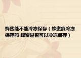 蜂蜜能不能冷冻保存（蜂蜜能冷冻保存吗 蜂蜜是否可以冷冻保存）