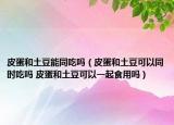 皮蛋和土豆能同吃吗（皮蛋和土豆可以同时吃吗 皮蛋和土豆可以一起食用吗）