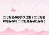 三七粉能保存多久过期（三七粉能冷冻保存吗 三七粉是否可以保存）