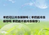 羊奶可以冷冻保鲜吗（羊奶能冷冻保存吗 羊奶能不能冷冻保存）