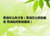 葱油怎么熬才香（葱油怎么熬制最香 葱油如何熬制最香）